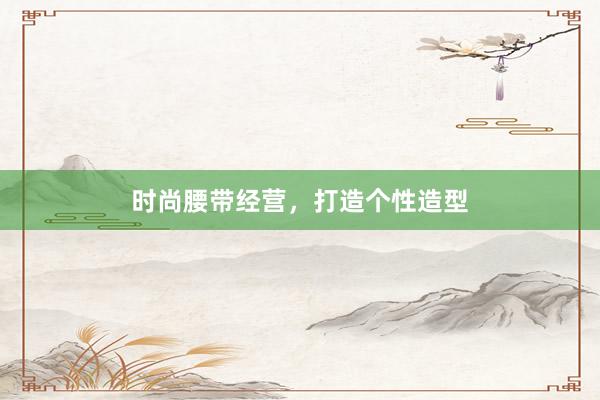 时尚腰带经营，打造个性造型